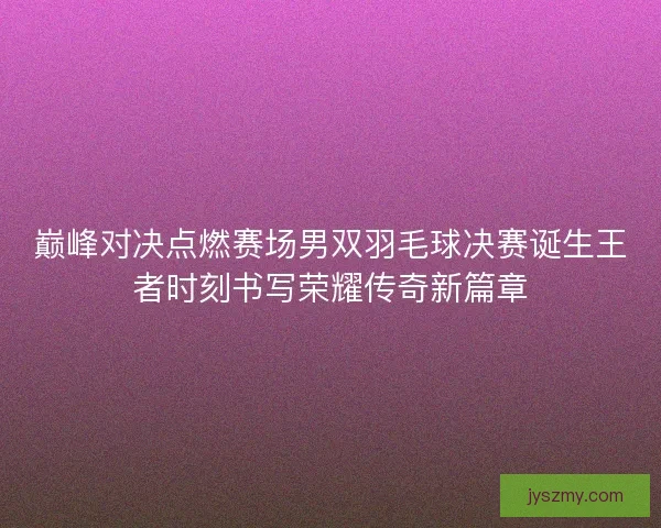 巅峰对决点燃赛场男双羽毛球决赛诞生王者时刻书写荣耀传奇新篇章
