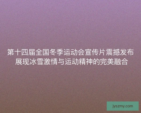 第十四届全国冬季运动会宣传片震撼发布 展现冰雪激情与运动精神的完美融合