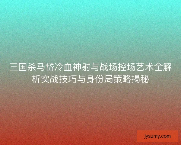 三国杀马岱冷血神射与战场控场艺术全解析实战技巧与身份局策略揭秘