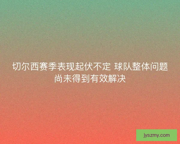 切尔西赛季表现起伏不定 球队整体问题尚未得到有效解决