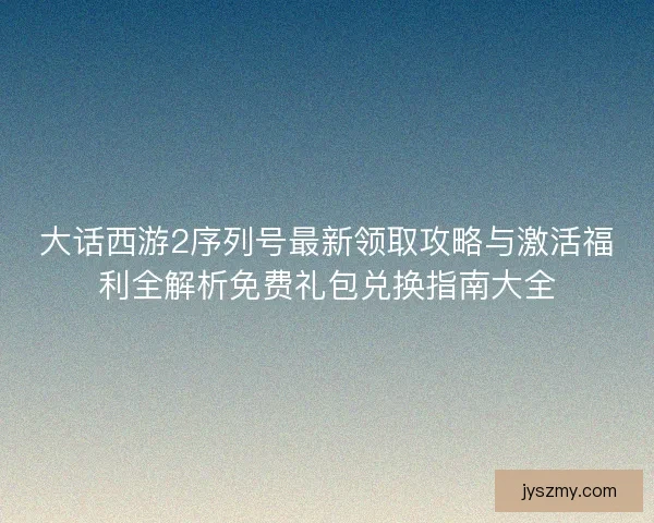 大话西游2序列号最新领取攻略与激活福利全解析免费礼包兑换指南大全